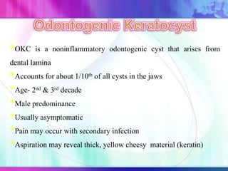 *OKC is a noninflammatory odontogenic cyst that arises from
dental lamina
*Accounts for about 1/10th of all cysts in the jaws
*Age- 2nd & 3rd decade
*Male predominance
*Usually asymptomatic
*Pain may occur with secondary infection
*Aspiration may reveal thick, yellow cheesy material (keratin)
 