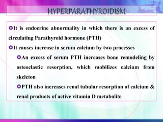 It is endocrine abnormality in which there is an excess of
circulating Parathyroid hormone (PTH)
It causes increase in serum calcium by two processes
An excess of serum PTH increases bone remodeling by
osteoclastic resorption, which mobilizes calcium from
skeleton
PTH also increases renal tubular resorption of calcium &
renal products of active vitamin D metabolite
 