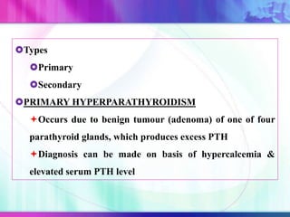 Types
Primary
Secondary
PRIMARY HYPERPARATHYROIDISM
Occurs due to benign tumour (adenoma) of one of four
parathyroid glands, which produces excess PTH
Diagnosis can be made on basis of hypercalcemia &
elevated serum PTH level
 