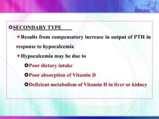 SECONDARY TYPE
Results from compensatory increase in output of PTH in
response to hypocalcemia
Hypocalcemia may be due to
Poor dietary intake
Poor absorption of Vitamin D
Deficient metabolism of Vitamin D in liver or kidney
 