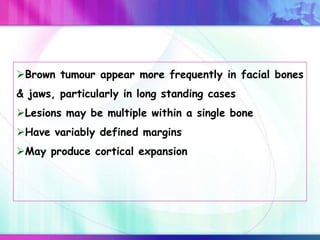 Brown tumour appear more frequently in facial bones
& jaws, particularly in long standing cases
Lesions may be multiple within a single bone
Have variably defined margins
May produce cortical expansion
 