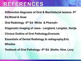 REFERENCES
 Differential diagnosis of Oral & Maxillofacial lesions- 5th
Ed,Wood & Goaz
 Oral Radiology -5th Ed White & Pharoah-
 Diagnostic Imaging of Jaws- Langland, Langlais, Nortje
 Clinical Outline of Oral Pathology,Eversole
 Essentials of Dental Radiology & radiography,Eric
Whaites
 Textbook of Oral Pathology- 4th Ed ,Shafer, Hine, Levy
 
