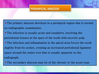 PERIAPICAL ABSCESS
The primary abscess develops in a periapical region that is normal
on radiographic examination.
The infection is usually acute and exudative, involving the
periodontal tissues at the apex of the tooth with necrotic pulp.
The infection and inflammation in the apical area forces the tooth
slightly from its socket, creating an increased periodontal ligament
space around the entire root that is usually apparent on the
radiograph.
The secondary abscess may be of the chronic or the acute type
 