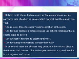 Related tooth shows features such as deep restorations, caries,
narrowed pulp chamber, or canals which suggest that the pulp is non-
vital.
The roots of these teeth may show resorption at the apex.
The tooth is painful on percussion and the patient complains that it
seems ‘high’ to bite on.
Tooth doesnot respond to electric pulp test.
The tooth may demonstrate increased mobility.
In untreated cases the abscess may penetrate the cortical plate at
the thinnest and closest point to the apex and form a space infection
in the adjacent soft tissue.
 