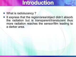 What is radiolucency ?
It express that the region/area/object didn’t absorb
the radiation but is transparent/translucent thus
more radiation reaches the sensor/film leading to
a darker area.
 
