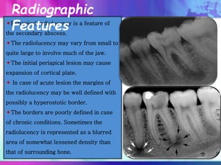 Periapical radiolucency is a feature of
the secondary abscess.
The radiolucency may vary from small to
quite large to involve much of the jaw.
The initial periapical lesion may cause
expansion of cortical plate.
 In case of acute lesion the margins of
the radiolucency may be well defined with
possibly a hyperostotic border.
The borders are poorly defined in case
of chronic conditions. Sometimes the
radiolucency is represented as a blurred
area of somewhat lessened density than
that of surrounding bone.
Radiographic
Features
 