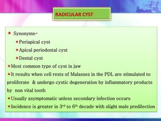  Synonyms-
Periapical cyst
Apical periodontal cyst
Dental cyst
Most common type of cyst in jaw
It results when cell rests of Malassez in the PDL are stimulated to
proliferate & undergo cystic degeneration by inflammatory products
by non vital tooth
Usually asymptomatic unless secondary infection occurs
Incidence is greater in 3rd to 6th decade with slight male predilection
RADICULAR CYST
 