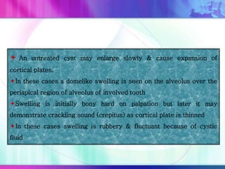  An untreated cyst may enlarge slowly & cause expansion of
cortical plates.
In these cases a domelike swelling is seen on the alveolus over the
periapical region of alveolus of involved tooth
Swelling is initially bony hard on palpation but later it may
demonstrate crackling sound (crepitus) as cortical plate is thinned
In these cases swelling is rubbery & fluctuant because of cystic
fluid
 