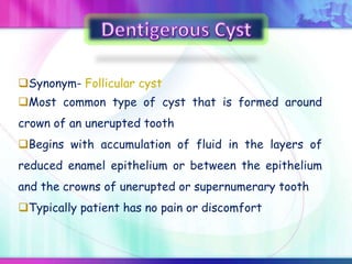 Synonym- Follicular cyst
Most common type of cyst that is formed around
crown of an unerupted tooth
Begins with accumulation of fluid in the layers of
reduced enamel epithelium or between the epithelium
and the crowns of unerupted or supernumerary tooth
Typically patient has no pain or discomfort
 