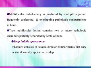 Multilocular radiolucency is produced by multiple adjacent,
frequently coalescing & overlapping pathologic compartments
in bone.
True multilocular lesion contains two or more pathologic
chambers partially separated by septa of bone.
Soap bubble appearance-
Lesions consists of several circular compartments that vary
in size & usually appear to overlap
 