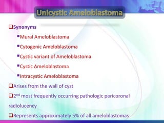 Synonyms
Mural Ameloblastoma
Cytogenic Ameloblastoma
Cystic variant of Ameloblastoma
Cystic Ameloblastoma
Intracystic Ameloblastoma
Arises from the wall of cyst
2nd most frequently occurring pathologic pericoronal
radiolucency
Represents approximately 5% of all ameloblastomas
 
