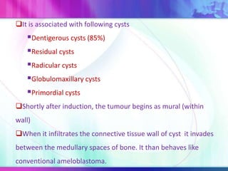 It is associated with following cysts
Dentigerous cysts (85%)
Residual cysts
Radicular cysts
Globulomaxillary cysts
Primordial cysts
Shortly after induction, the tumour begins as mural (within
wall)
When it infiltrates the connective tissue wall of cyst it invades
between the medullary spaces of bone. It than behaves like
conventional ameloblastoma.
 
