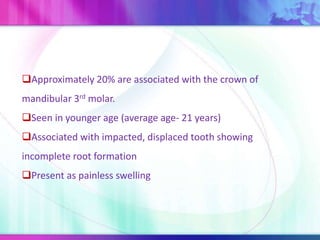 Approximately 20% are associated with the crown of
mandibular 3rd molar.
Seen in younger age (average age- 21 years)
Associated with impacted, displaced tooth showing
incomplete root formation
Present as painless swelling
 