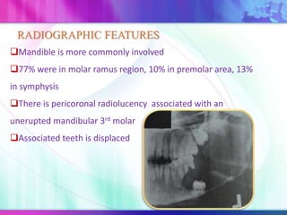 Mandible is more commonly involved
77% were in molar ramus region, 10% in premolar area, 13%
in symphysis
There is pericoronal radiolucency associated with an
unerupted mandibular 3rd molar
Associated teeth is displaced
RADIOGRAPHIC FEATURES
 