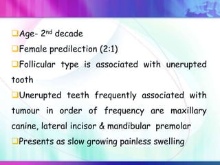 Age- 2nd decade
Female predilection (2:1)
Follicular type is associated with unerupted
tooth
Unerupted teeth frequently associated with
tumour in order of frequency are maxillary
canine, lateral incisor & mandibular premolar
Presents as slow growing painless swelling
 