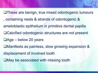 These are benign, true mixed odontogenic tumours
, containing nests & strands of odontogenic &
ameloblastic epithelium in primitive dental papilla
Calcified odontogenic structures are not present
Age – below 20 years
Manifests as painless, slow growing expansion &
displacement of involved tooth
May be associated with missing tooth
 