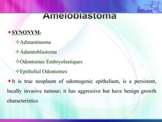 SYNONYM-
Admantinoma
Adamtoblastoma
Odontomes Embryolastiques
Epithelial Odontomes
It is true neoplasm of odontogenic epithelium, is a persistent,
locally invasive tumour; it has aggressive but have benign growth
characteristics
 