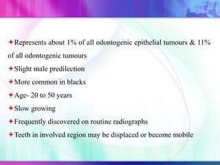 Represents about 1% of all odontogenic epithelial tumours & 11%
of all odontogenic tumours
Slight male predilection
More common in blacks
Age- 20 to 50 years
Slow growing
Frequently discovered on routine radiographs
Teeth in involved region may be displaced or become mobile
 