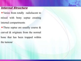 Internal Structure
Varies from totally radiolucent to
mixed with bony septae creating
internal compartments
These septae are usually coarse &
curved & originate from the normal
bone that has been trapped within
the tumour
 
