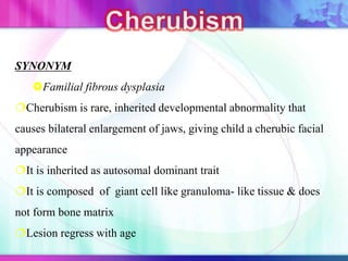SYNONYM
Familial fibrous dysplasia
Cherubism is rare, inherited developmental abnormality that
causes bilateral enlargement of jaws, giving child a cherubic facial
appearance
It is inherited as autosomal dominant trait
It is composed of giant cell like granuloma- like tissue & does
not form bone matrix
Lesion regress with age
 