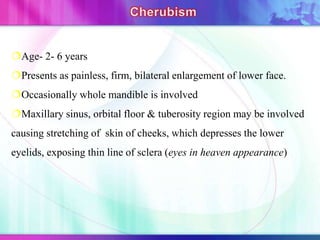 Age- 2- 6 years
Presents as painless, firm, bilateral enlargement of lower face.
Occasionally whole mandible is involved
Maxillary sinus, orbital floor & tuberosity region may be involved
causing stretching of skin of cheeks, which depresses the lower
eyelids, exposing thin line of sclera (eyes in heaven appearance)
 