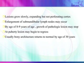 Lesions grow slowly, expanding but not perforating cortex
Enlargement of submandibular lymph nodes may occur
By age of 8-9 years of age , growth of pathologic lesion may stop
At puberty lesion may begin to regress
Usually bony architecture returns to normal by age of 30 years
 