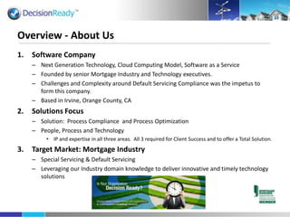Software Company  Next Generation Technology, Cloud Computing Model, Software as a Service Founded by senior Mortgage Industry and Technology executives. Challenges and Complexity around Default Servicing Compliance was the impetus to form this company. Based in Irvine, Orange County, CA Solutions Focus Solution:  Process Compliance and Process Optimization People, Process and Technology IP and expertise in all three areas.  All 3 required for Client Success and to offer a Total Solution. Target Market: Mortgage Industry Special Servicing & Default Servicing Leveraging our Industry domain knowledge to deliver innovative and timely technology solutions Overview - About Us 
