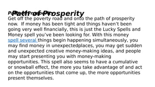 Path of ProsperityPath of Prosperity
Get off the poverty road and onto the path of prosperity
now.  If money has been tight and things haven’t been
going very well financially, this is just the Lucky Spells and
Money spell you’ve been looking for. With this money
spell several things begin happening simultaneously, you
may find money in unexpectedplaces, you may get sudden
and unexpected creative money-making ideas, and people
may start presenting you with money-making
opportunities. This spell also seems to have a cumulative
or snowball effect, the more you take advantage of and act
on the opportunities that come up, the more opportunities
present themselves.
 