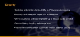 Security Controlled and monitored entry, CCTV  & IP Camera with recording Proximity cards along with Finger Print authentication  CCTV surveillance and recording facility up to 30 days can be provided.  Secure shipping /handling and storage area.  Firewall/Intrusion Prevention Systems for Internet and Data Security 