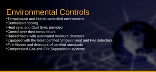 Environmental Controls  Temperature and Humid controlled environment Centralized cooling Heat sync and Cool Sync provided Control over dust contaminant  Raised floors with automated moisture detectors  Equipped with the latest certified Smoke / Heat and Fire detectors.  Fire Alarms and detectors of certified standards  Compressed Gas and Fire Suppression systems  