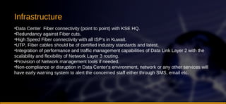 Infrastructure Data Center  Fiber connectivity (point to point) with KSE HQ.  Redundancy against Fiber cuts.  High Speed Fiber connectivity with all ISP’s in Kuwait.  UTP, Fiber cables should be of certified industry standards and latest.  Integration of performance and traffic management capabilities of Data Link Layer 2 with the scalability and flexibility of Network Layer 3 routing.  Provision of Network management tools if needed.  Non-compliance or disruption in Data Center’s environment, network or any other services will have early warning system to alert the concerned staff either through SMS, email etc. 