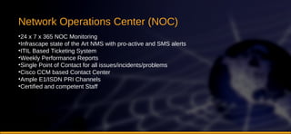 Network Operations Center (NOC) 24 x 7 x 365 NOC Monitoring Infrascape state of the Art NMS with pro-active and SMS alerts ITIL Based Ticketing System Weekly Performance Reports Single Point of Contact for all issues/incidents/problems Cisco CCM based Contact Center Ample E1/ISDN PRI Channels Certified and competent Staff 