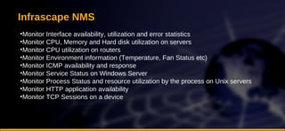 Infrascape NMS Monitor Interface availability, utilization and error statistics Monitor CPU, Memory and Hard disk utilization on servers Monitor CPU utilization on routers Monitor Environment information (Temperature, Fan Status etc)  Monitor ICMP availability and response Monitor Service Status on Windows Server Monitor Process Status and resource utilization by the process on Unix servers Monitor HTTP application availability Monitor TCP Sessions on a device 