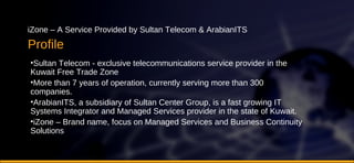 Profile iZone – A Service Provided by Sultan Telecom & ArabianITS Sultan Telecom - exclusive telecommunications service provider in the Kuwait Free Trade Zone More than 7 years of operation, currently serving more than 300 companies. ArabianITS, a subsidiary of Sultan Center Group, is a fast growing IT Systems Integrator and Managed Services provider in the state of Kuwait.  iZone – Brand name, focus on Managed Services and Business Continuity Solutions 