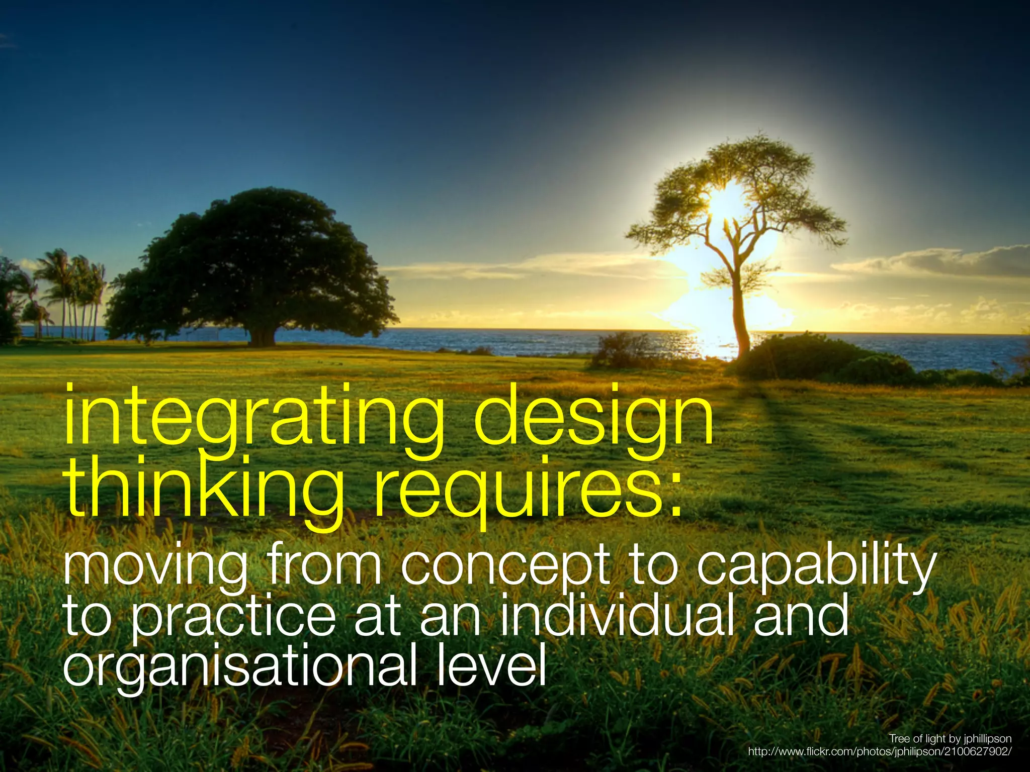 integrating design
thinking requires:
moving from concept to capability
to practice at an individual and
organisational level

                                                   Tree of light by jphillipson
                         http://www.ﬂickr.com/photos/jphilipson/2100627902/
 