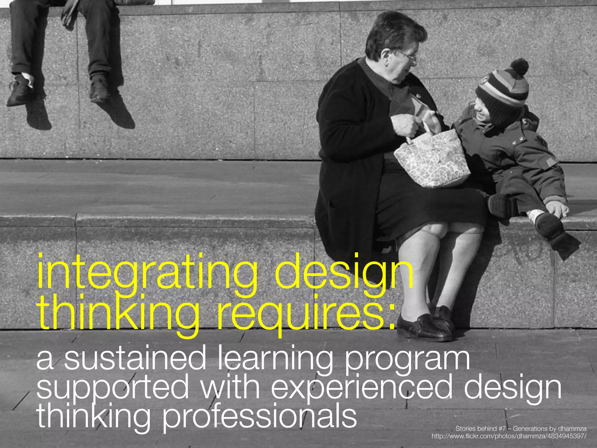 integrating design
thinking requires:
a sustained learning program
supported with experienced design
thinking professionals
         Stories behind #7 – Generations by dhammza
                        http://www.ﬂickr.com/photos/dhammza/4834945397/
                                                                         
 