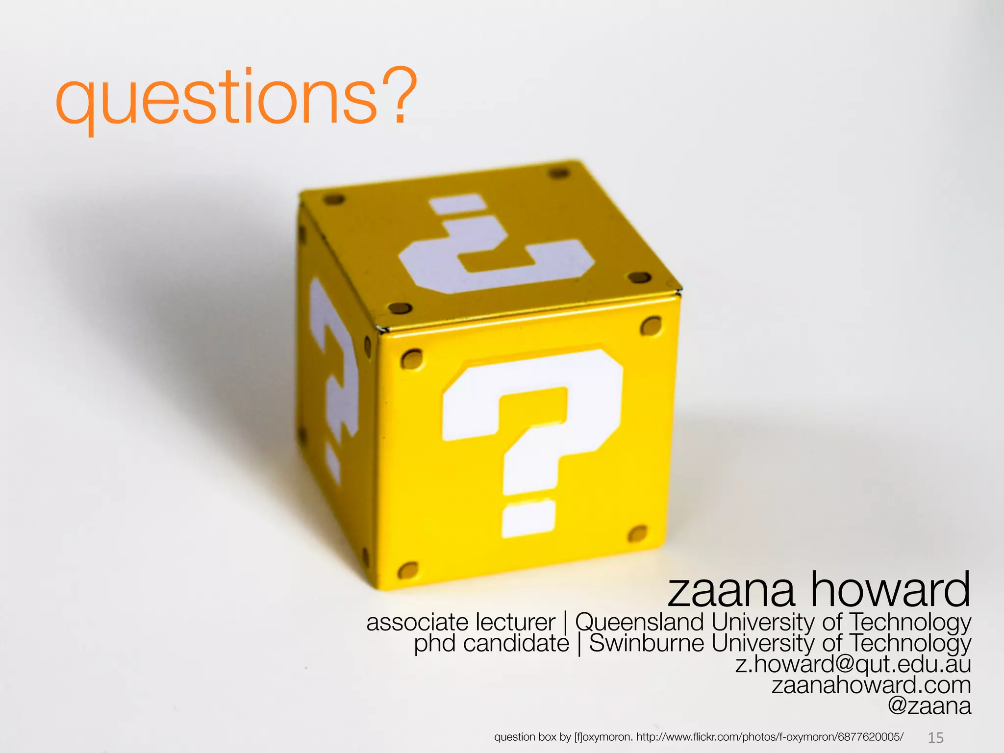  
       	
  
questions?




                                          zaana howard
              associate lecturer | Queensland University of Technology
                  phd candidate | Swinburne University of Technology
                                              z.howard@qut.edu.au
                                                 zaanahoward.com
                                                             @zaana
                         question box by [f]oxymoron. http://www.ﬂickr.com/photos/f-oxymoron/6877620005/ 
   15	
  
 
