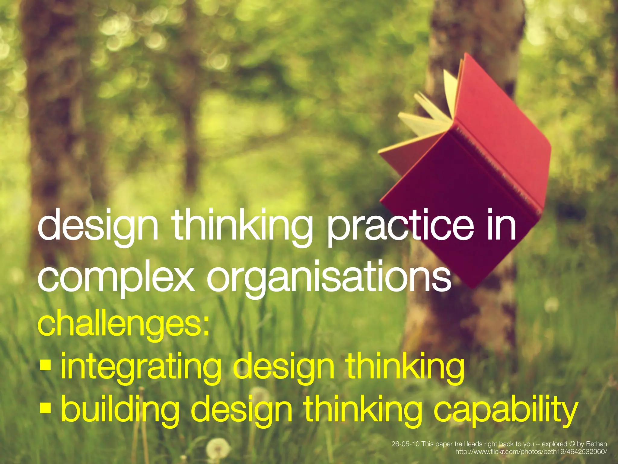 design thinking practice in
complex organisations
challenges:
§ integrating design thinking 
§ building design thinking capability
                         26-05-10 This paper trail leads right back to you ~ explored J by Bethan
                                             http://www.ﬂickr.com/photos/beth19/4642532960/
 