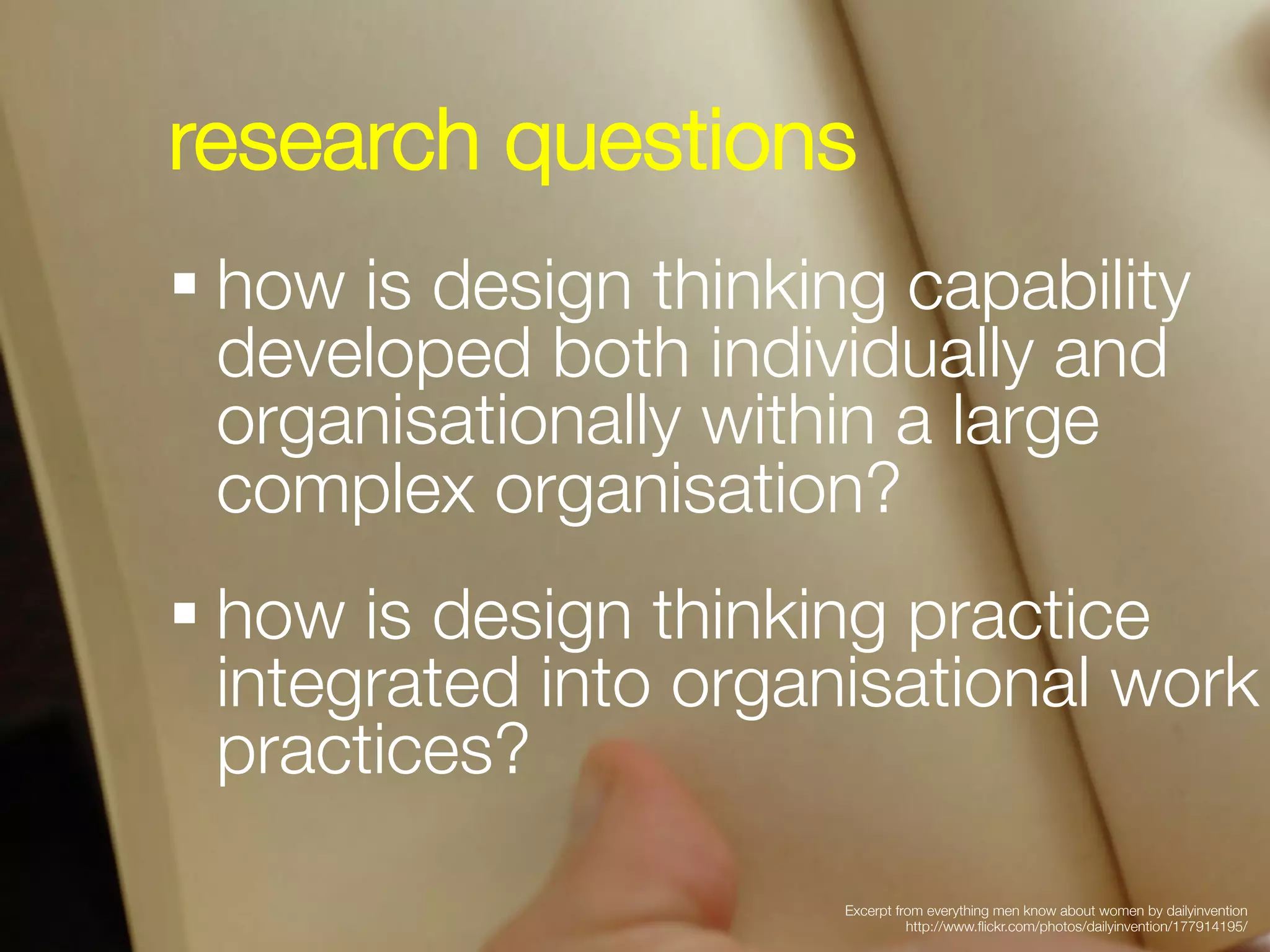 research questions


§ how is design thinking capability
   developed both individually and
   organisationally within a large
   complex organisation?


§ how is design thinking practice
   integrated into organisational work
   practices?

                       Excerpt from everything men know about women by dailyinvention
                                 http://www.ﬂickr.com/photos/dailyinvention/177914195/
 