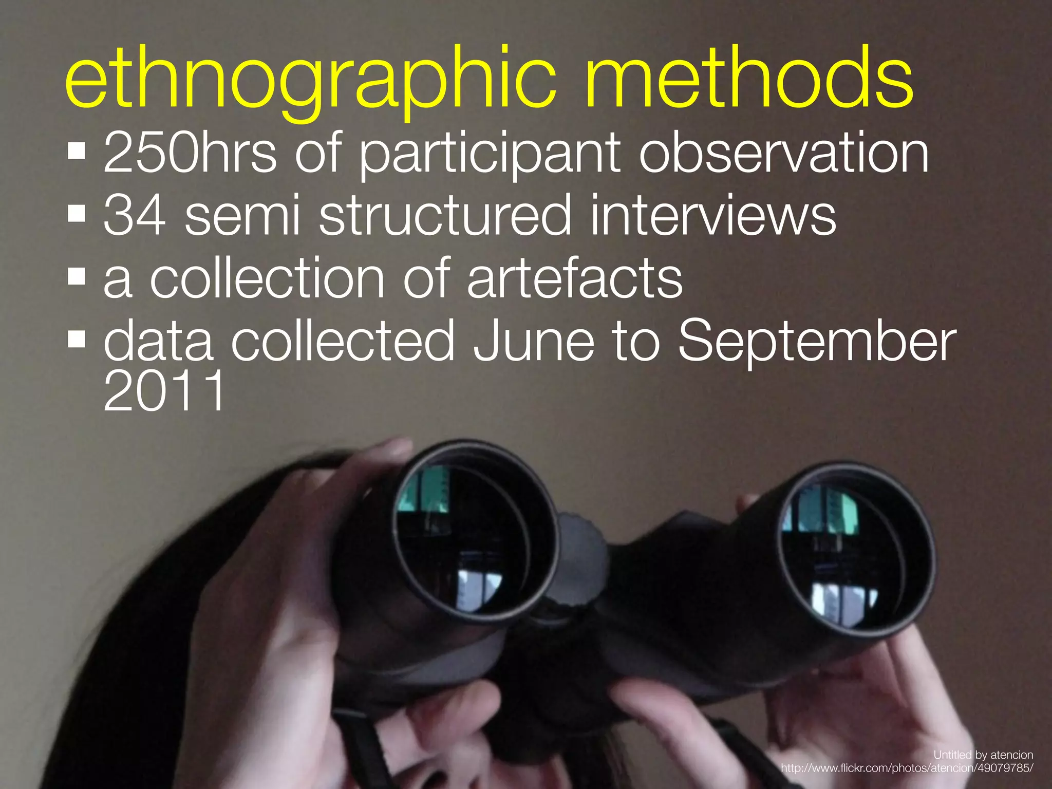ethnographic methods
§ 250hrs of participant observation 
§ 34 semi structured interviews
§ a collection of artefacts
§ data collected June to September
   2011
 





                                                          Untitled by atencion
                              http://www.ﬂickr.com/photos/atencion/49079785/
 