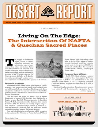 Spring 2006 News of the desert from the Sierra Club California/Nevada Desert Committee www.desertreport.org



                                                            B Y   C O U R T N E Y   C O Y  L  E




       Living On The Edge:
    The Intersection Of NAFTA
     & Quechan Sacred Places



T
                 he struggle of the Quechan                                                           Report, Winter 2003). State efforts culmi-
                 Indian Nation to protect                                                             nated in the April 2003 passage of require-
                 Indian Pass has taken a new                                                          ments to completely backfill and recontour
                 twist into the realm of inter-                                                       certain areas in the protected California
national law, policy and tre a t i e s . E d i t o rs                                                 desert, such as Indian Pass. (See “Assault on
Note: This small tribe with homelands in the                                                          Quechan Beliefs Continues,” Desert Report,
extreme southeastern corner of California is                                                          Winter 2004).
finding that its lands are being threatened by
provisions of NAFTA (North American Free                                                              Emergence of Glamis’ NAFTA claim
Trade Agreement). Defenders of the Quechan                                                              In July 2003, Glamis submitted a notice of
interests have found the fight escalating as every                                                   intent to file a claim against the United
move to protect the lands has been matched by a move on the other side.           States pursuant to NAFTA. The United States is the party
                                                                                  because it, not California, is a NAFTA signatory along with
Background to the controversy                                                     Canada and Mexico. It applies to actions taken by all levels of
   Glamis Gold, which already has one mine just east of Glamis,                   government.
proposed a new massive, open-pit, cyanide heap-leach gold mine                       Glamis, a Canadian subsidiary, claims its property interests
on 1,600 acres of off-reservation federal land in a scenic desert                 were indirectly and discriminatorily expropriated by the
valley to the southeast. The land was withdrawn by the BLM to                                                                 continued on page 10
protect extensive Native American cultural resources and accom-
modate Native beliefs.
   The new mine was denied in January 2001 by former
                                                                                                    I  N  S  I  D  E : S  E  E P A G E   3
Department of Interior (DOI) Secretary Bruce Babbitt after a
lengthy process. But Gale Norton, appointed by President
George W. Bush, summarily rescinded the denial of the mine in                                 YUMA DESALTING PLANT
November 2001. Ms. Norton, who recently resigned her posi-
tion, relied on a controversial legal opinion by former U. S.
Solicitor William G. Myers III. Thus, the mine could then be
reconsidered; to date, however, this has not occurred.
   State and federal initiatives were launched in 2002 in reaction
                                                                                         A Solution To The
to the rescission. (See “Promises to Protect the Sacred,” Desert


Above: Indian Pass
                                                                                      YDP/Cienega Controversy
 
