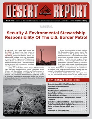 March 2009        News of the desert from Sierra Club California/Nevada desert Committee                                                               www.desertreport.org


                                                             BY KEVIN GELLER




   security & environmental stewardship
  Responsibility Of The u.s. Border Patrol



 A
  As the Public Lands Liaison Agent for the Bor-                                                                 In our National Strategy document, previous
  der Patrol’s El Centro Sector, I am pleased to                                                            CBP Commissioner, Robert Bonner, stated: “The
  have been offered this opportunity to discuss                                                             priority mission of CBP, specifically including all
  how we are collaborating with the Federal land                                                            Border Patrol agents, is homeland security – noth-
                                                                                                                CRAIG deUtSCHe
  management agencies within the Department                                                                 ing less than preventing terrorists and terrorist
  of Interior and the Department of Agriculture to                                                          weapons – including potential weapons of mass
  achieve border security in an environmentally                                                             destruction – from entering the United States. The
  responsible manner. Before I talk about coopera-                                                          Border Patrol’s traditional missions of interdicting
  tion, let me begin by briefly describing our organi-                                                      illegal aliens and drugs and those who attempt to
  zational strategy and goals.                                                                              smuggle them across our borders remain impor-
       Largely as a result of the terrorist attacks of September 11,                      tant. Indeed, these missions are complementary. We cannot reduce
  2001, the largest reorganization of Federal Government in over                          or eliminate illegal entry by potential terrorists without also dra-
  50 years took place with the establishment of the Department of                         matically reducing illegal migration across our borders.”
  Homeland Security (DHS) in March 2003. As part of the reorga-                                To effectively carry out this mission, we seek to gain, main-
  nization, U.S. Customs and Border Protection (CBP) was created                          tain and then expand effective control of the border through
  as the border agency for our government. Within CBP, the Unit-                                                                                                     Continued on page 16
  ed States Border Patrol is responsible for securing the homeland
  between the ports of entry.                                                             In ThIs Issue MARCH 2009
                                                                                          Stewardship Responsibility Of The U.S. Border Patrol . . . . . . . . . . . . . . . 1
                                                                                          Muddy Waters In The Amargosa Region . . . . . . . . . . . . . . . . . . . . . . . . . . 2
                                                                                          Remembering Stan . . . . . . . . . . . . . . . . . . . . . . . . . . . . . . . . . . . . . . . . . . 3
                                                                                          More Military Training In The California Desert? . . . . . . . . . . . . . . . . . . . . 4
                                                                                          Saving The Desert Tortoise . . . . . . . . . . . . . . . . . . . . . . . . . . . . . . . . . . . . 6
                                                                                          J.T. Reynolds Reflects On His Career . . . . . . . . . . . . . . . . . . . . . . . . . . . . . 8
                                                                                          Renewable Energy Resources & Meeting The Climate Challenge . . . . . . . 10
                                                                                          Current Issues . . . . . . . . . . . . . . . . . . . . . . . . . . . . . . . . . . . . . . . . . . . . . . 12
                                                                                          Open Letter To Law Enforcement Officials & Elected Representatives . . . 13
                                                                       US BoRdeR PAtRol




                                                                                          Passing Through Southern Border And Blazing Sun . . . . . . . . . . . . . . . . . 14
                                                                                          Another Questionable Give-Away Of Public Lands . . . . . . . . . . . . . . . . . . 18
                                                                                          Outings . . . . . . . . . . . . . . . . . . . . . . . . . . . . . . . . . . . . . . . . . . . . . . . . . . . 20
Top: Surveillance tower along highway 98                                                  Book Review: The American West At Risk. . . . . . . . . . . . . . . . . . . . . . . . . 22
Above: Normandy Style Vehicle Barrier in the el Centro Sector
 