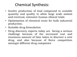 Chemical Synthesis:
• Involve production of lead compound in suitable
quantity and quality to allow large scale animal
and eventual, extensive human clinical trials
• Optimization of chemical route for bulk industrial
production.
• Suitable drug formulation
• Drug discovery experts today are facing a serious
challenge because of the increased cost and
enormous amount of time taken to discover a new
drug, and also because of fierce competition
amongst different drug companies
 