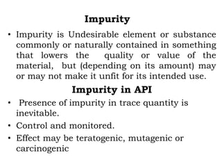 Impurity
• Impurity is Undesirable element or substance
commonly or naturally contained in something
that lowers the quality or value of the
material, but (depending on its amount) may
or may not make it unfit for its intended use.
Impurity in API
• Presence of impurity in trace quantity is
inevitable.
• Control and monitored.
• Effect may be teratogenic, mutagenic or
carcinogenic
 