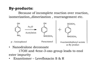 By-products:
Because of incomplete reaction over reaction,
isomerization,,dimerization , rearrangement etc.
• Nanodralone deconoate
17OH and 4ene-3-oxo group leads to enol
ester impurity
• Enantiomer – Levefloxacin S & R
 