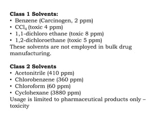 Class 1 Solvents:
• Benzene (Carcinogen, 2 ppm)
• CCl4 (toxic 4 ppm)
• 1,1-dichloro ethane (toxic 8 ppm)
• 1,2-dichloroethane (toxic 5 ppm)
These solvents are not employed in bulk drug
manufacturing.
Class 2 Solvents
• Acetonitrile (410 ppm)
• Chlorobenzene (360 ppm)
• Chloroform (60 ppm)
• Cyclohexane (3880 ppm)
Usage is limited to pharmaceutical products only –
toxicity
 