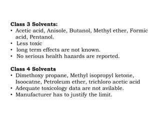 Class 3 Solvents:
• Acetic acid, Anisole, Butanol, Methyl ether, Formic
acid, Pentanol.
• Less toxic
• long term effects are not known.
• No serious health hazards are reported.
Class 4 Solvents
• Dimethoxy propane, Methyl isopropyl ketone,
Isoocatne, Petroleum ether, trichloro acetic acid
• Adequate toxicology data are not avilable.
• Manufacturer has to justify the limit.
 