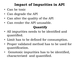 Impact of Impurities in API
• Can be toxic
• Can degrade the API
• Can alter the quality of the API
• Can render the API unusable.
Quantify
• All impurities needs to be identified and
quantified.
• Limit has to be defined for consumption.
• Proper validated method has to be used for
quantification.
• Genotoxic impurities has to be identified,
characterized and quantified.
 