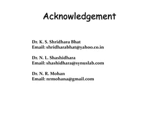 Acknowledgement
Dr. K. S. Shridhara Bhat
Email: shridharabhat@yahoo.co.in
Dr. N. L. Shashidhara
Email: shashidhara@synuslab.com
Dr. N. R. Mohan
Email: nrmohana@gmail.com
 