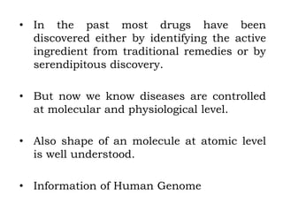 • In the past most drugs have been
discovered either by identifying the active
ingredient from traditional remedies or by
serendipitous discovery.
• But now we know diseases are controlled
at molecular and physiological level.
• Also shape of an molecule at atomic level
is well understood.
• Information of Human Genome
 
